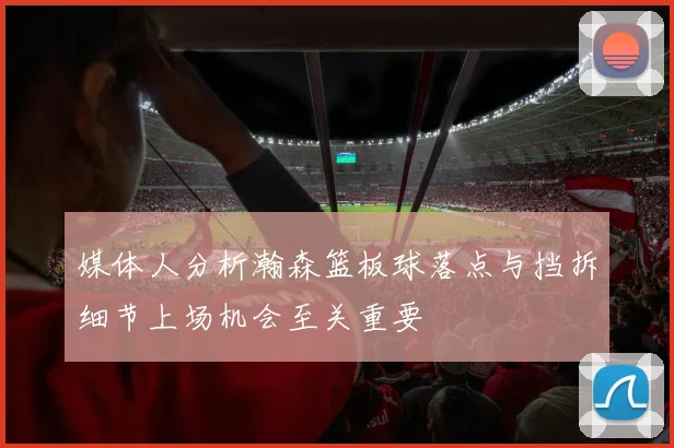 媒体人分析瀚森篮板球落点与挡拆细节上场机会至关重要