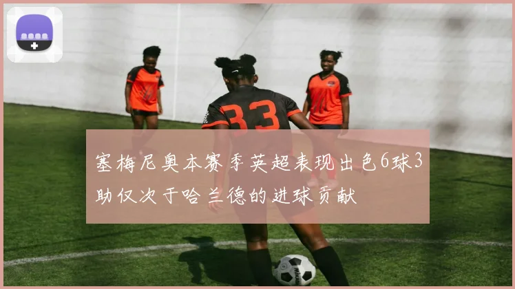塞梅尼奥本赛季英超表现出色6球3助仅次于哈兰德的进球贡献