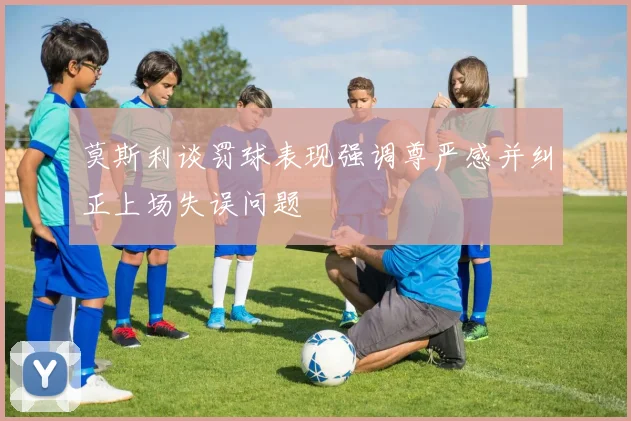 莫斯利谈罚球表现强调尊严感并纠正上场失误问题