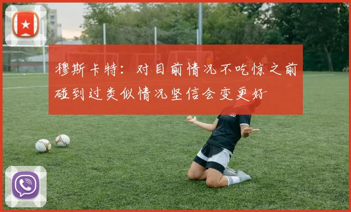 穆斯卡特：对目前情况不吃惊之前碰到过类似情况坚信会变更好