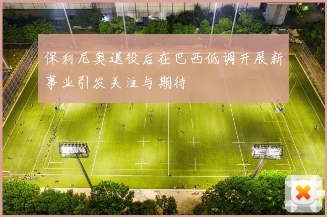 保利尼奥退役后在巴西低调开展新事业引发关注与期待
