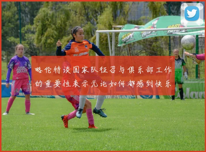 略伦特谈国家队征召与俱乐部工作的重要性表示无论如何都感到快乐