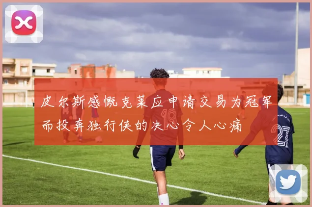 皮尔斯感慨克莱应申请交易为冠军而投奔独行侠的决心令人心痛