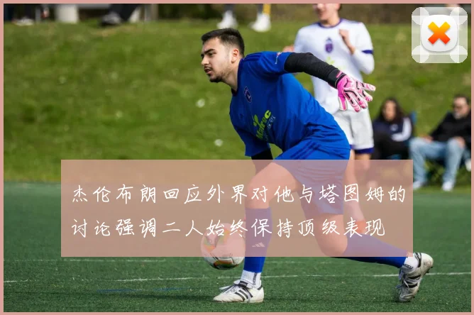 杰伦布朗回应外界对他与塔图姆的讨论强调二人始终保持顶级表现