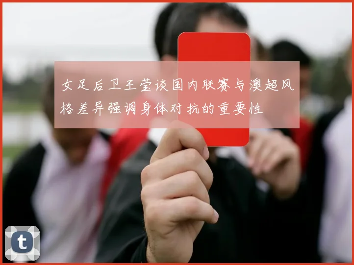 女足后卫王莹谈国内联赛与澳超风格差异强调身体对抗的重要性