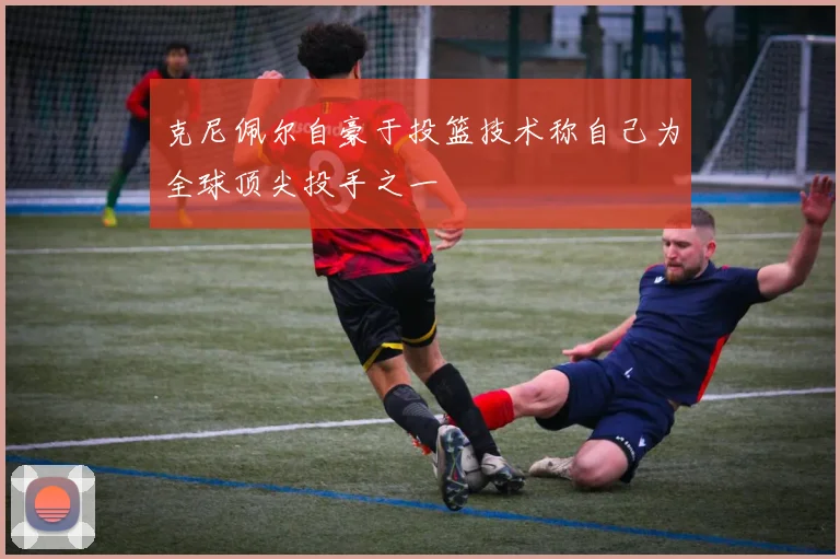 克尼佩尔自豪于投篮技术称自己为全球顶尖投手之一