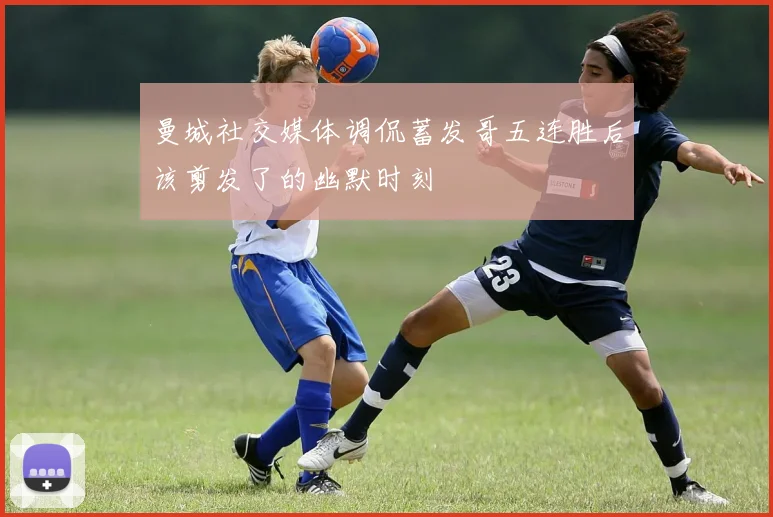 曼城社交媒体调侃蓄发哥五连胜后该剪发了的幽默时刻