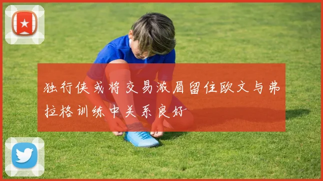 独行侠或将交易浓眉留住欧文与弗拉格训练中关系良好
