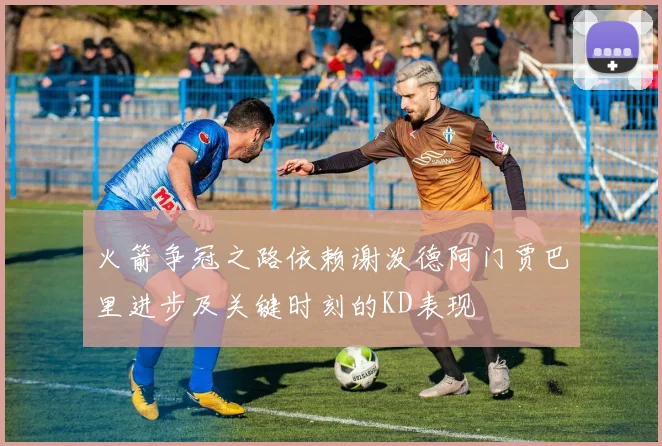 火箭争冠之路依赖谢泼德阿门贾巴里进步及关键时刻的KD表现