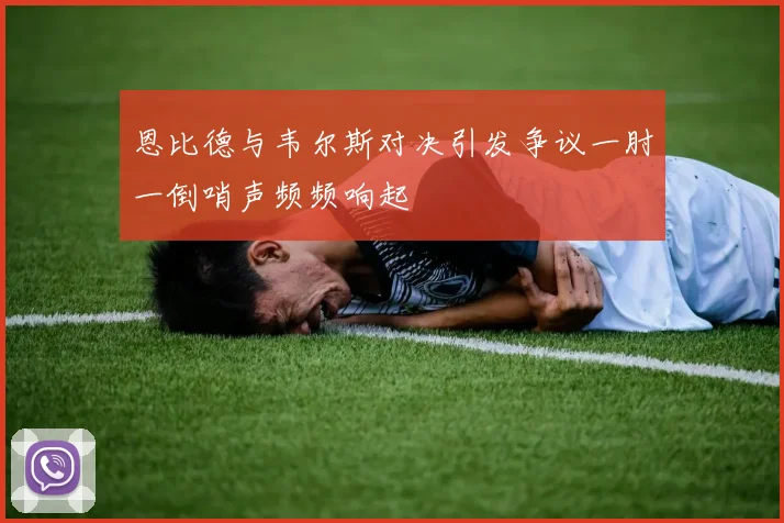恩比德与韦尔斯对决引发争议一肘一倒哨声频频响起