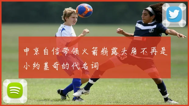 申京自信带领火箭崭露头角不再是小约基奇的代名词