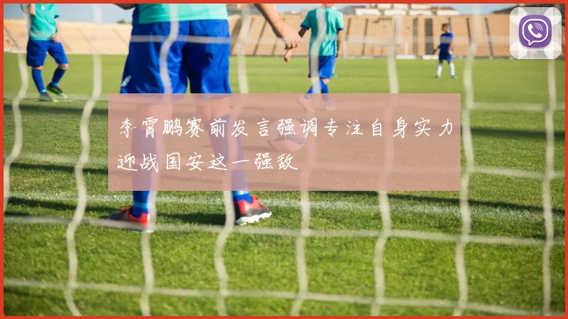 李霄鹏赛前发言强调专注自身实力迎战国安这一强敌