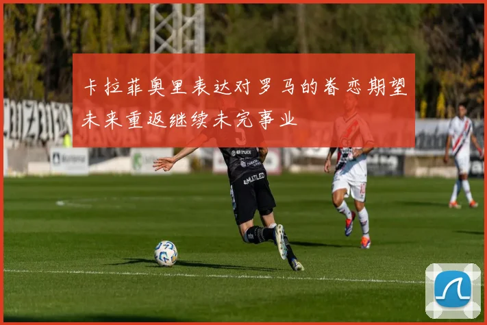 卡拉菲奥里表达对罗马的眷恋期望未来重返继续未完事业