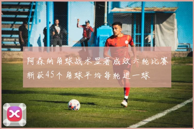 阿森纳角球战术显著成效六轮比赛斩获45个角球平均每轮进一球