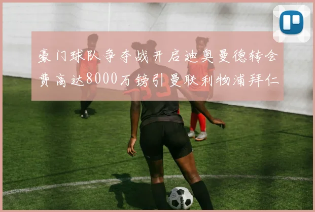 豪门球队争夺战开启迪奥曼德转会费高达8000万镑引曼联利物浦拜仁关注