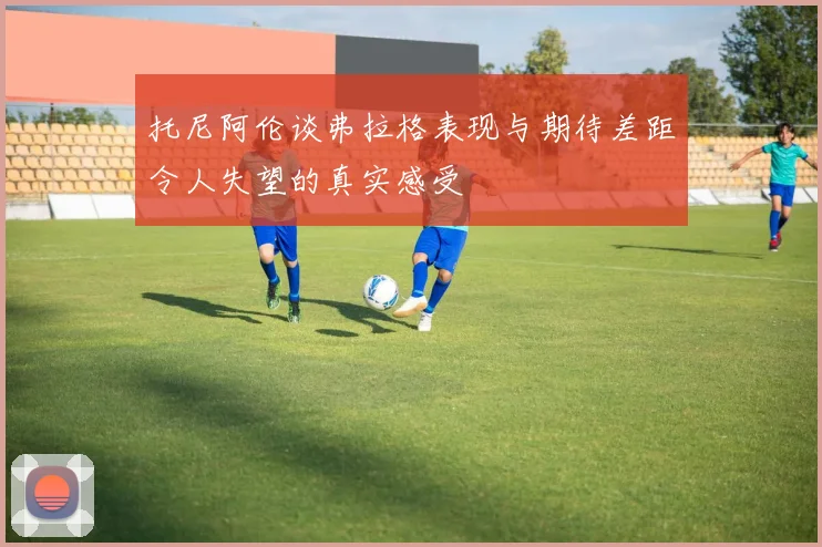 托尼阿伦谈弗拉格表现与期待差距令人失望的真实感受