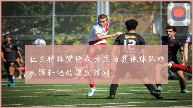 杜兰特称赞伊森为黑马其他球队难以预料他的爆发时刻