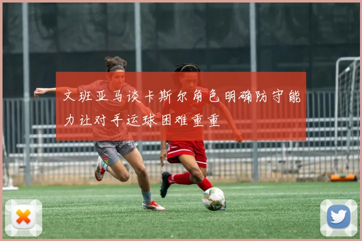 文班亚马谈卡斯尔角色明确防守能力让对手运球困难重重