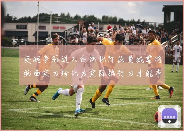 英超争冠进入白热化阶段曼城需将纸面实力转化为实际执行力才能夺冠