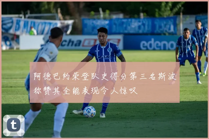 阿德巴约荣登队史得分第三名斯波称赞其全能表现令人惊叹