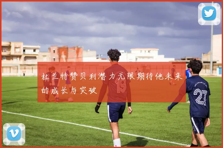 杜兰特赞贝利潜力无限期待他未来的成长与突破