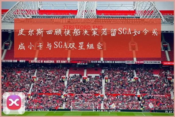 皮尔斯回顾快船决策若留SGA如今或成小卡与SGA双星组合