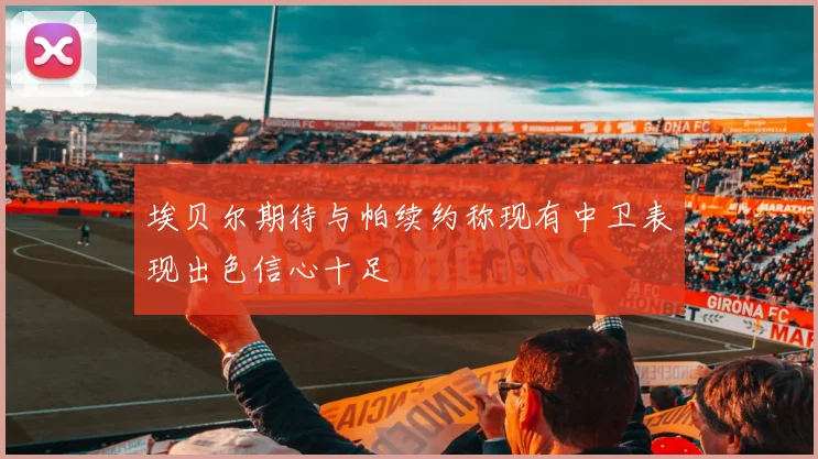 埃贝尔期待与帕续约称现有中卫表现出色信心十足
