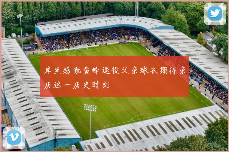 库里感慨黄蜂退役父亲球衣期待亲历这一历史时刻
