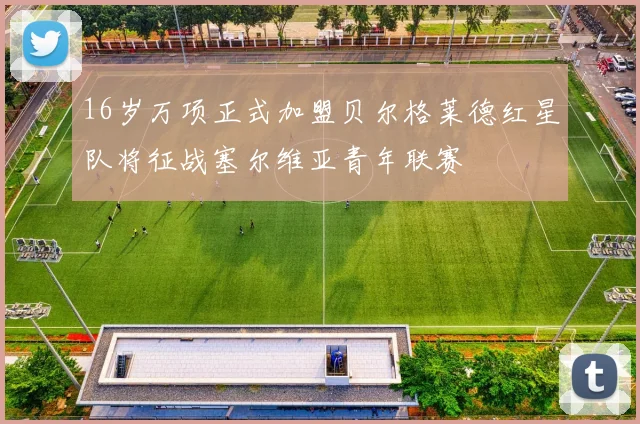 16岁万项正式加盟贝尔格莱德红星队将征战塞尔维亚青年联赛