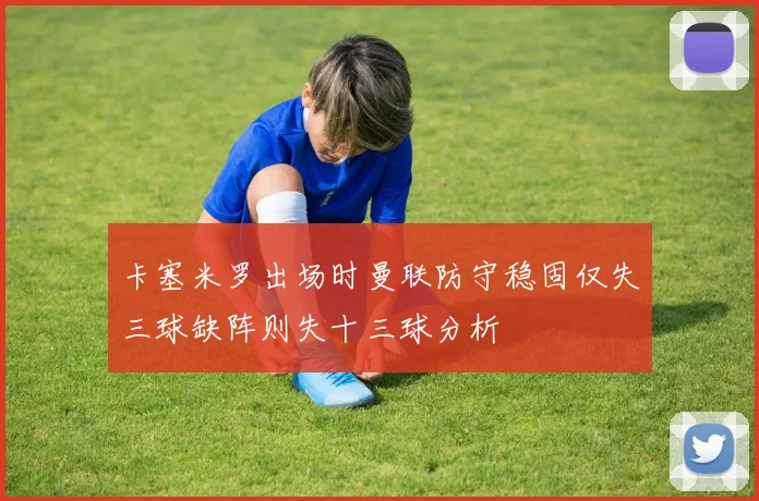 卡塞米罗出场时曼联防守稳固仅失三球缺阵则失十三球分析