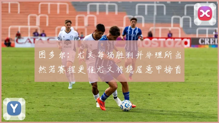 图多尔：尤文每场胜利并非理所当然若赛程更佳尤文将稳居意甲榜首