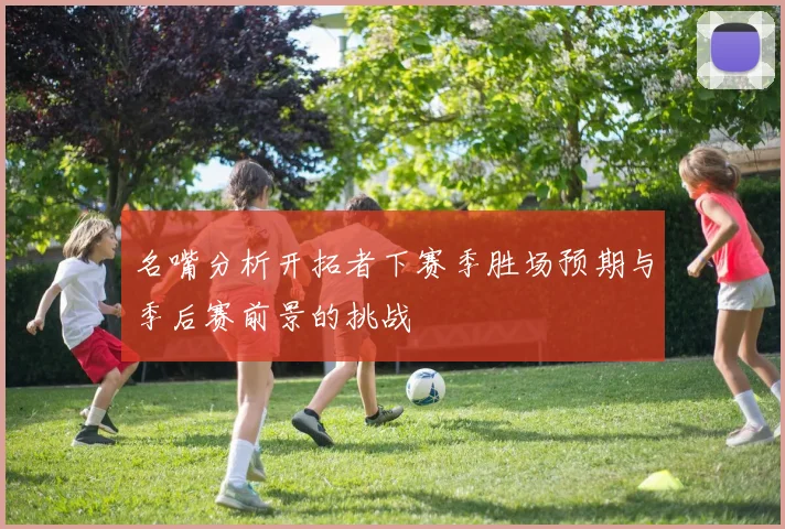名嘴分析开拓者下赛季胜场预期与季后赛前景的挑战