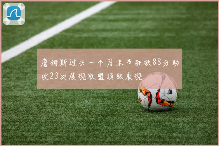 詹姆斯过去一个月末节狂砍88分助攻23次展现联盟顶级表现