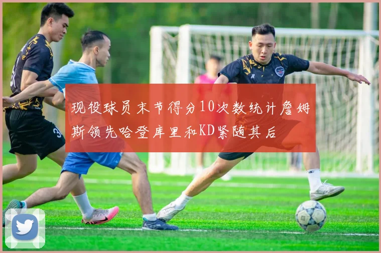 现役球员末节得分10次数统计詹姆斯领先哈登库里和KD紧随其后