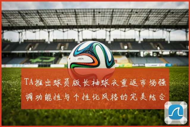 TA推出球员版长袖球衣重返市场强调功能性与个性化风格的完美结合