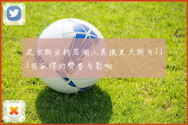 皮尔斯分析若湖人真换里夫斯与JJJ将获得的赞誉与影响