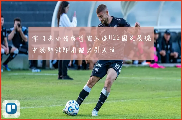 津门虎小将陈哲宣入选U22国足展现中场即插即用能力引关注