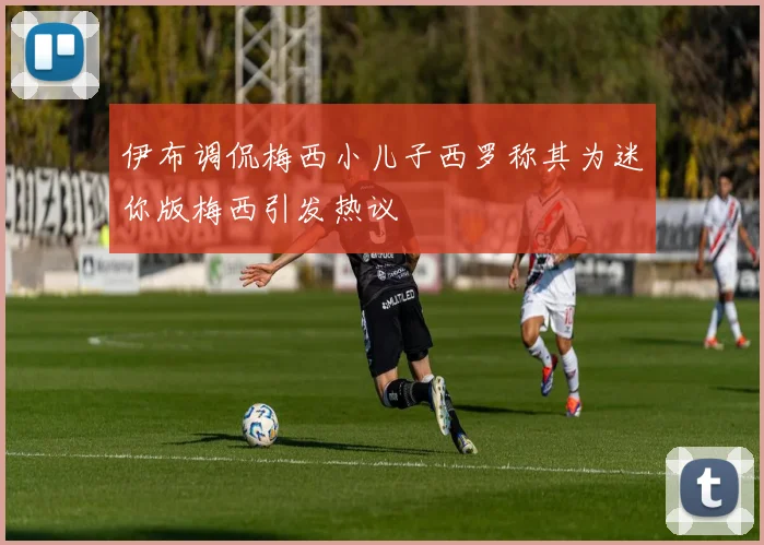 伊布调侃梅西小儿子西罗称其为迷你版梅西引发热议