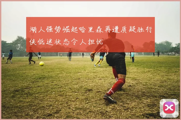 湖人强势崛起哈里森再遭质疑独行侠低迷状态令人担忧
