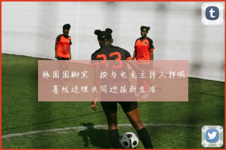 韩国国脚宋旻揆与电竞主持人郭珉瑄喜结连理共同迎接新生活